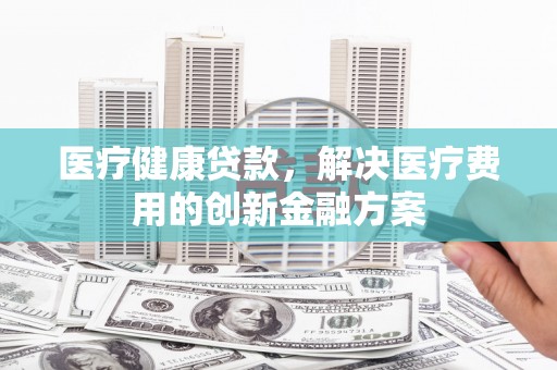 清河医疗健康贷款，解决医疗费用的创新金融方案