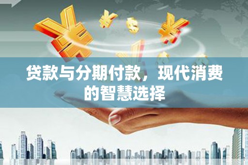 清河贷款与分期付款，现代消费的智慧选择