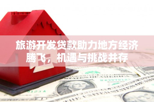 清河旅游开发贷款助力地方经济腾飞，机遇与挑战并存