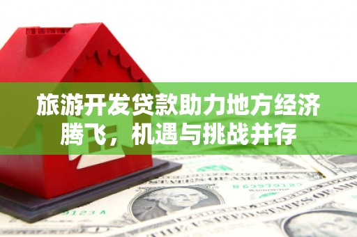 清河旅游开发贷款助力地方经济腾飞，机遇与挑战并存