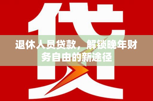清河退休人员贷款，解锁晚年财务自由的新途径