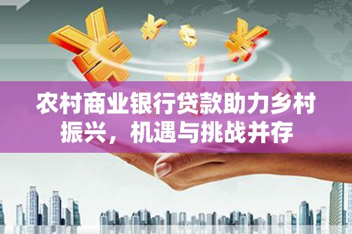 清河农村商业银行贷款助力乡村振兴，机遇与挑战并存
