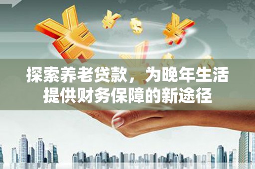 清河探索养老贷款，为晚年生活提供财务保障的新途径
