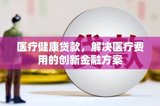 清河医疗健康贷款，解决医疗费用的创新金融方案
