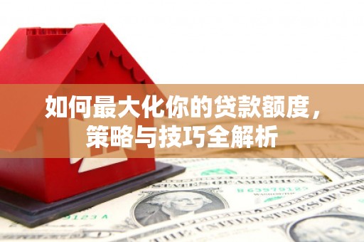 清河如何最大化你的贷款额度，策略与技巧全解析